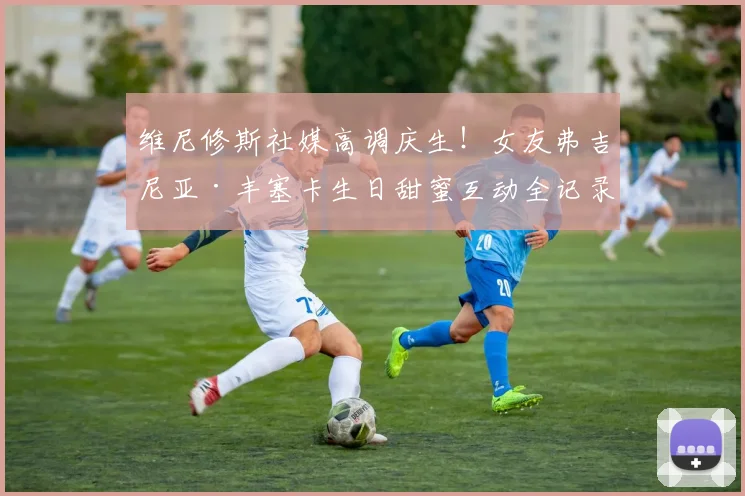 维尼修斯社媒高调庆生！女友弗吉尼亚·丰塞卡生日甜蜜互动全记录