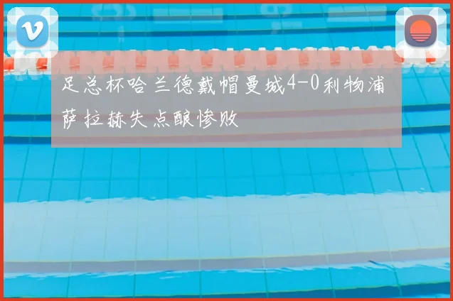 足总杯哈兰德戴帽曼城4-0利物浦 萨拉赫失点酿惨败
