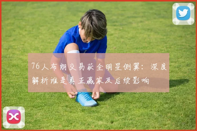 76人布朗交易获全明星侧翼:深度解析谁是真正赢家及后续影响