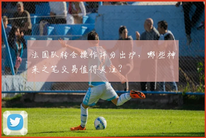 法国队转会操作评分出炉,哪些神来之笔交易值得关注?