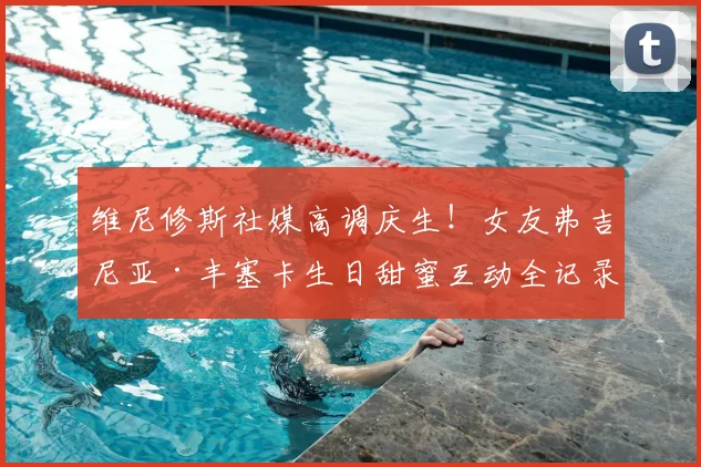 维尼修斯社媒高调庆生!女友弗吉尼亚·丰塞卡生日甜蜜互动全记录
