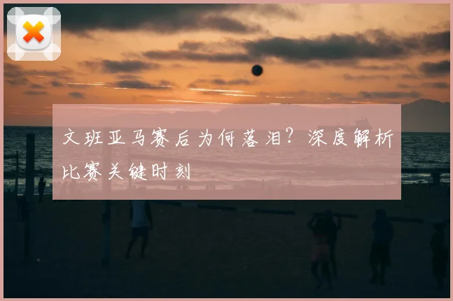 文班亚马赛后为何落泪？深度解析比赛关键时刻