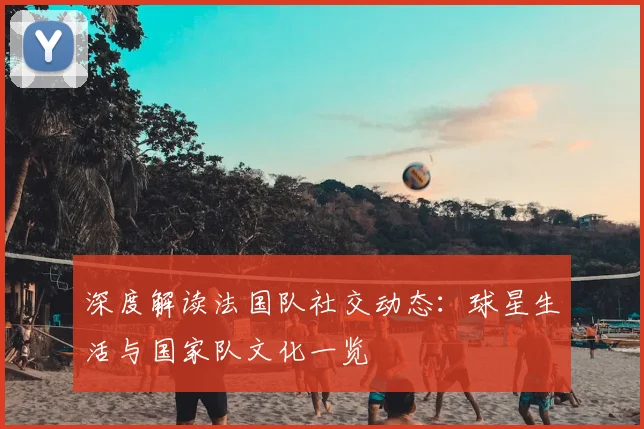 深度解读法国队社交动态：球星生活与国家队文化一览