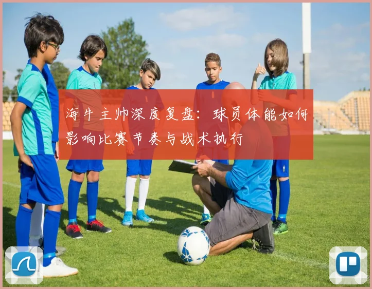 海牛主帅深度复盘:球员体能如何影响比赛节奏与战术执行