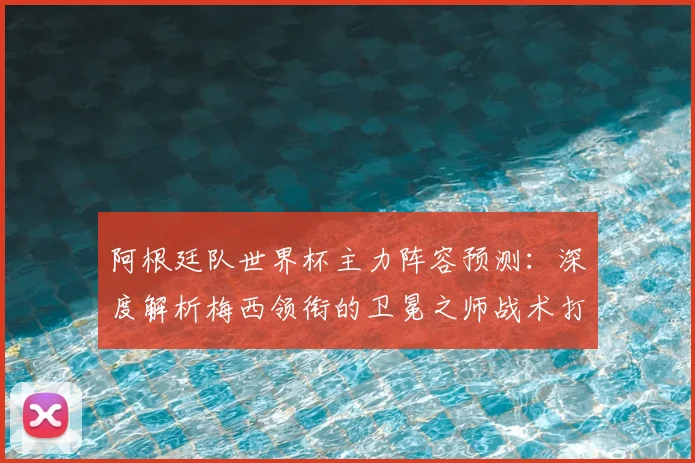 阿根廷队世界杯主力阵容预测:深度解析梅西领衔的卫冕之师战术打法