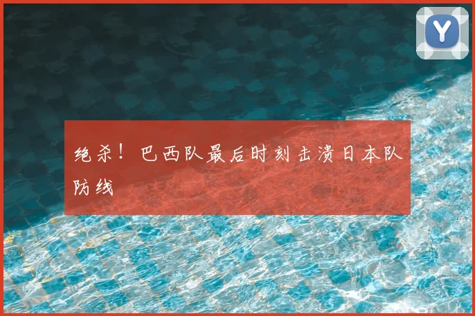 绝杀!巴西队最后时刻击溃日本队防线