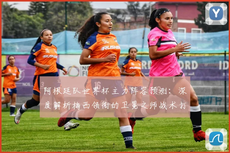 阿根廷队世界杯主力阵容预测：深度解析梅西领衔的卫冕之师战术打法