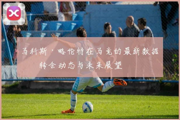 马科斯·略伦特在马竞的最新数据、转会动态与未来展望