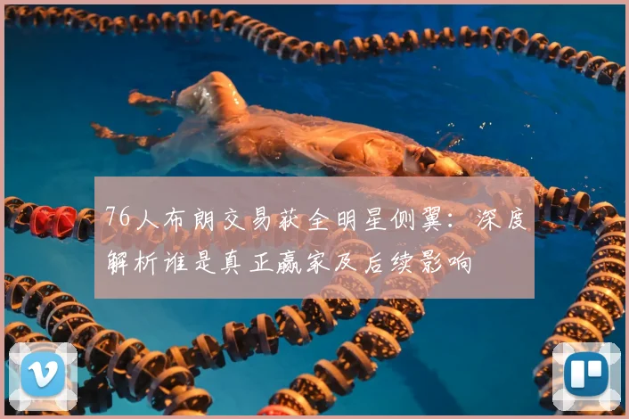 76人布朗交易获全明星侧翼：深度解析谁是真正赢家及后续影响