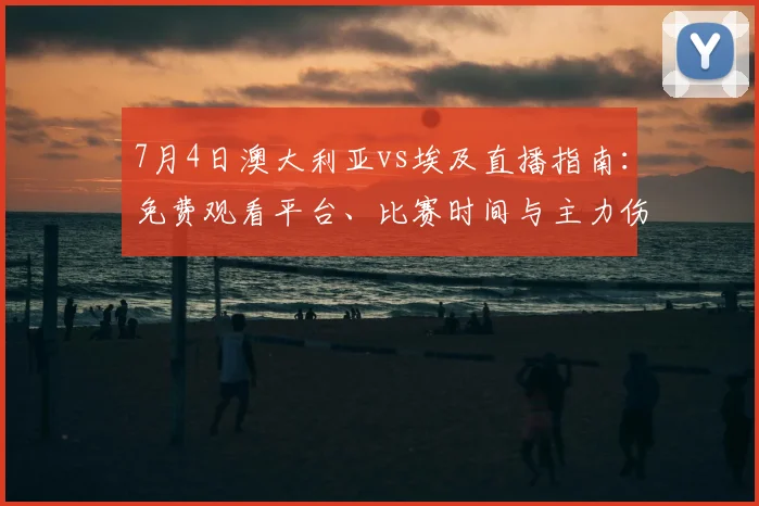 7月4日澳大利亚vs埃及直播指南：免费观看平台、比赛时间与主力伤情解析